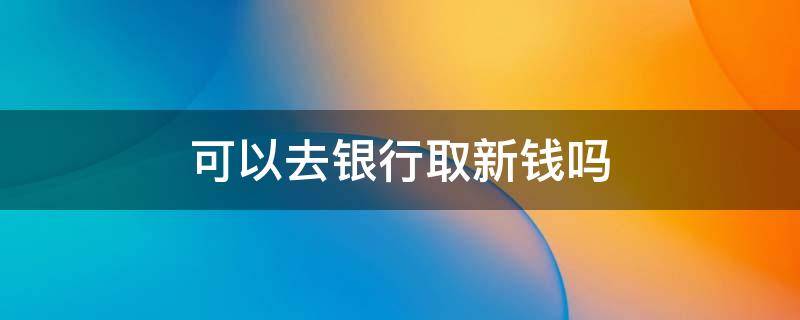 可以去银行取新钱吗 去银行取钱能取新钱吗