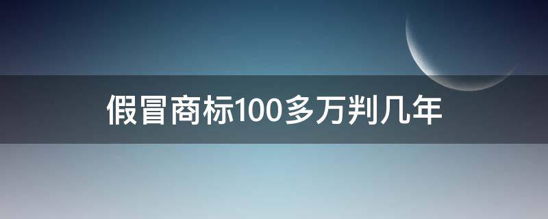 假冒商标100多万判几年（假冒商标1000万判多少年）