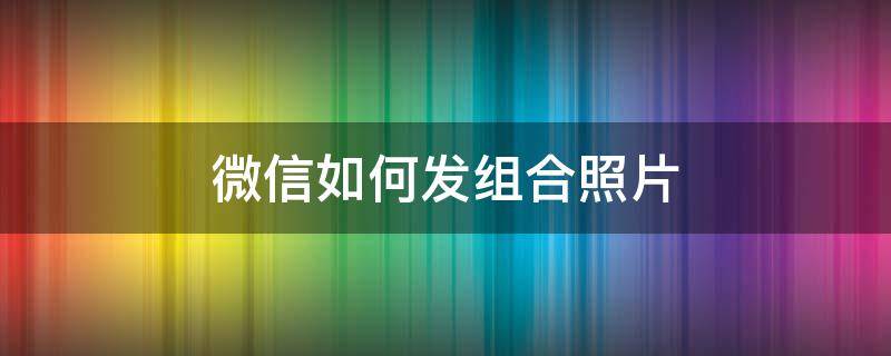 微信如何发组合照片（微信如何发组合照片给好友）