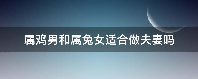 属鸡男和属兔女适合做夫妻吗 属鸡男与属兔女婚姻合适吗