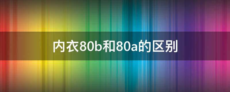 内衣80b和80a的区别（女性内衣80A和80B有什么区别）