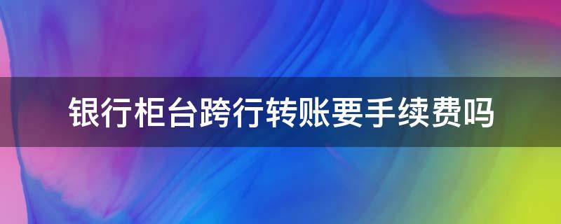 银行柜台跨行转账要手续费吗（建设银行柜台跨行转账要手续费吗）