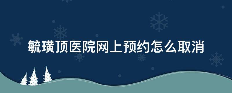 毓璜顶医院网上预约怎么取消（毓璜顶医院网上怎么预约?）