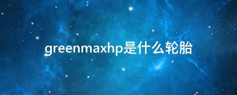 greenmaxhp是什么轮胎（greenmaxhp轮胎 什么轮胎）