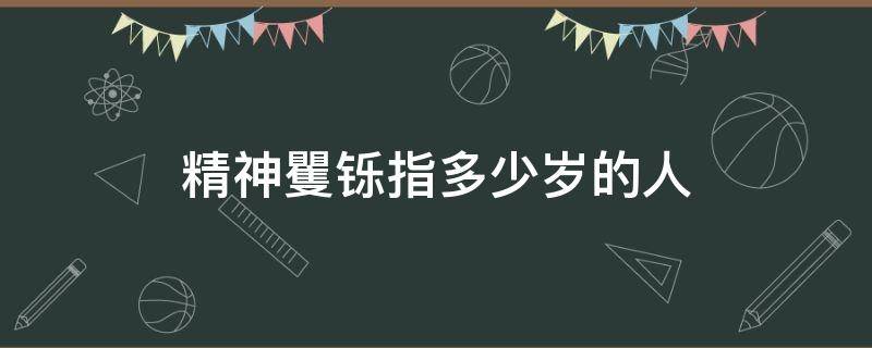 精神矍铄指多少岁的人（精神矍铄一般指多少岁）