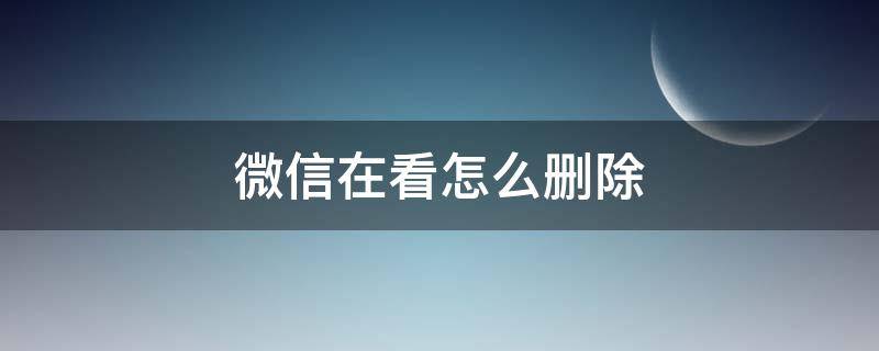 微信在看怎么删除（微信在看如何删除）