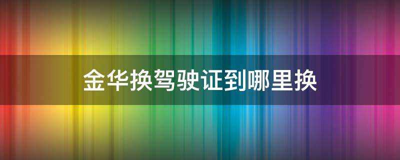 金华换驾驶证到哪里换（金华换领驾驶证在哪里）