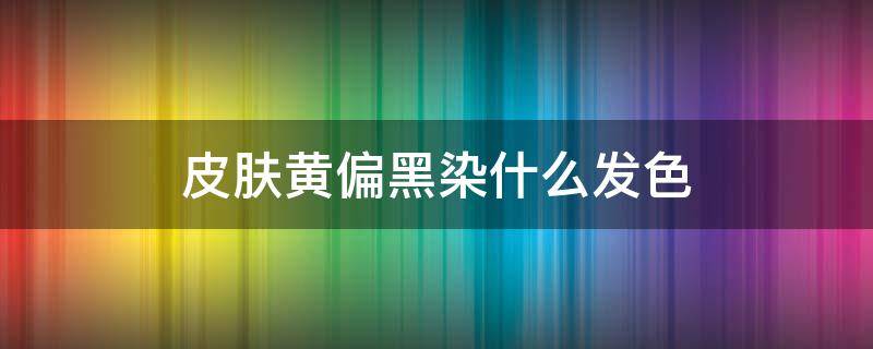 皮肤黄偏黑染什么发色 皮肤偏黄偏黑适合染什么颜色的头发