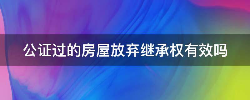 公证过的房屋放弃继承权有效吗（在公证处去公证放弃房屋继承权需要多少钱）