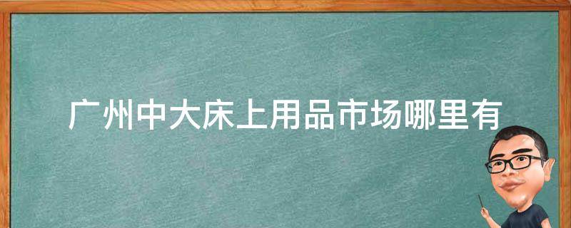 广州中大床上用品市场哪里有 广州最大床上用品批发城