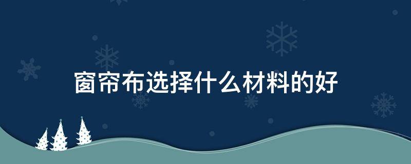 窗帘布选择什么材料的好 窗帘布用什么材料的比较好