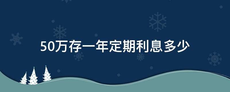 50万存一年定期利息多少（50万存一年定期利息多少工行）