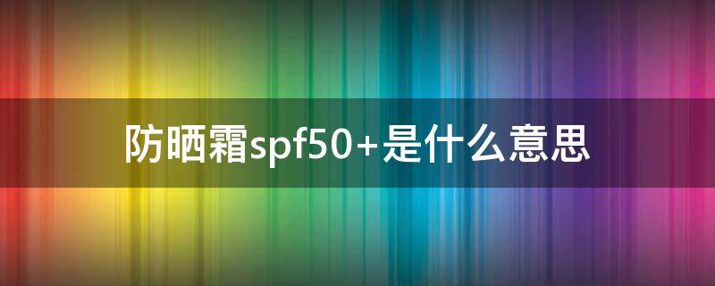 防晒霜spf50+是什么意思（spf50是什么意思 了解你的防晒产品很重要）