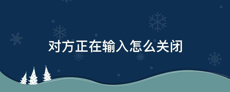 对方正在输入怎么关闭（微信在输入的时候对方正在输入怎么关闭）