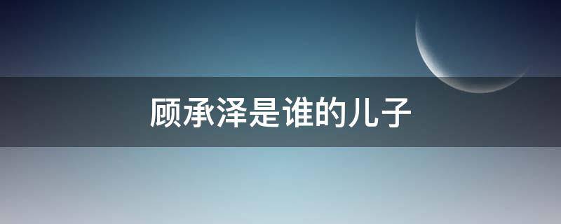 顾承泽是谁的儿子 顾承泽是谁的孩子