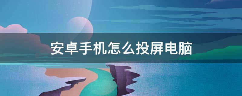 安卓手机怎么投屏电脑 安卓手机投屏到电脑