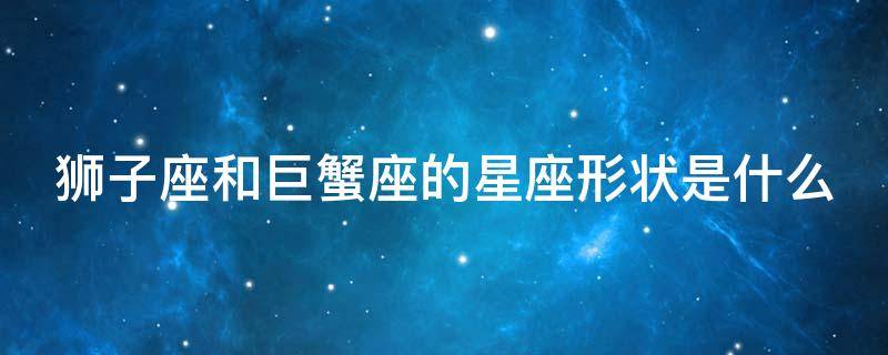 狮子座和巨蟹座的星座形状是什么（狮子座和巨蟹座的星座形状是什么意思）