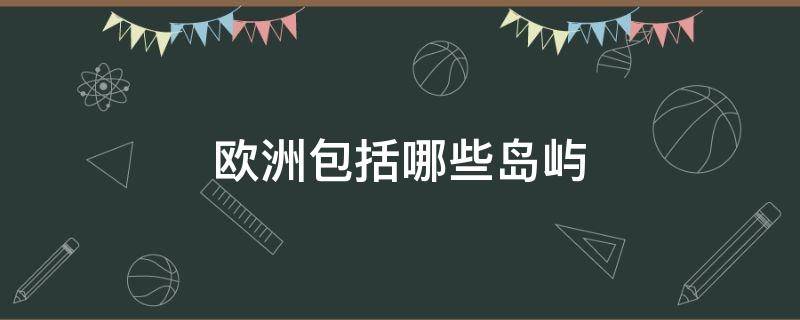 欧洲包括哪些岛屿（欧洲主要岛屿有哪些）