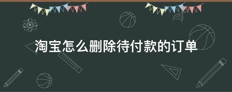 淘宝怎么删除待付款的订单（怎样删除淘宝里待付款的订单）