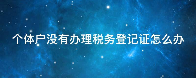 个体户没有办理税务登记证怎么办（个体户没税务登记证处罚吗）