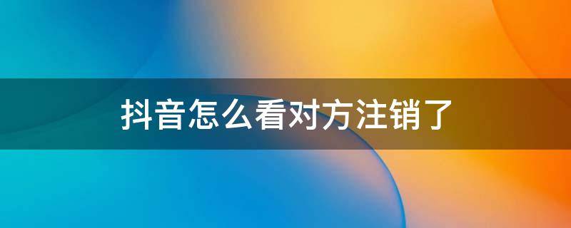 抖音怎么看对方注销了 怎么看对方是不是注销了抖音