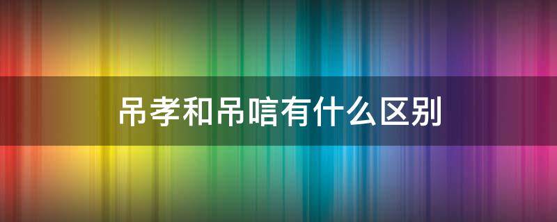 吊孝和吊唁有什么区别（吊孝与吊唁是什么意思）