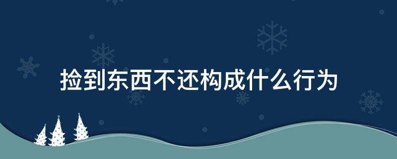 捡到东西不还构成什么行为（捡到东西不还构成什么罪）