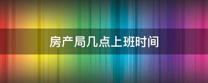 房产局几点上班时间 通辽房产局几点上班时间