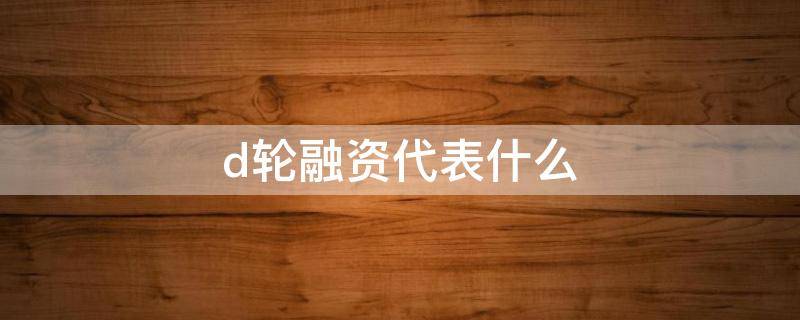 d轮融资代表什么 企业d轮融资意味着什么