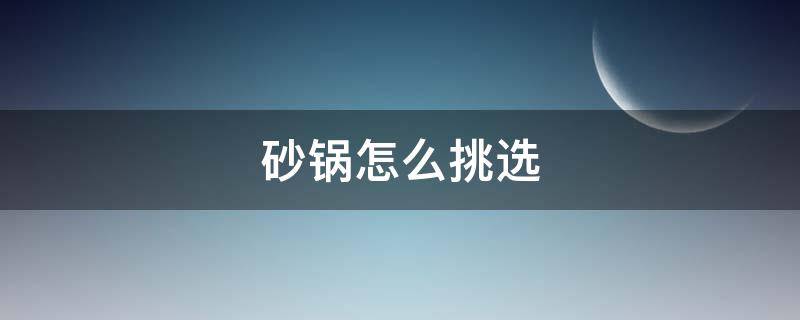 砂锅怎么挑选（网上买砂锅怎么挑选）