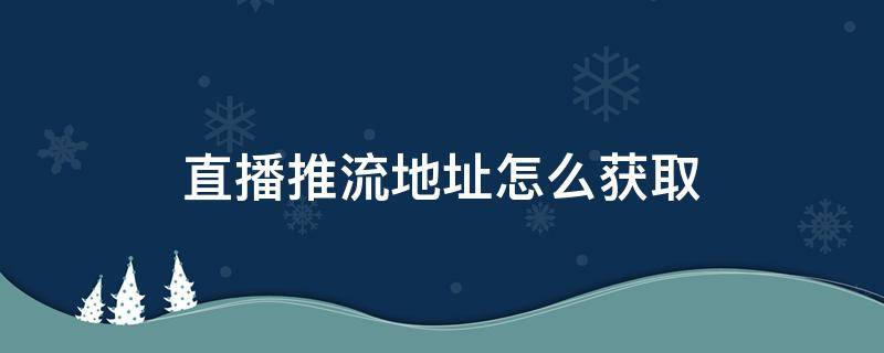 直播推流地址怎么获取（直播推流地址抓取）