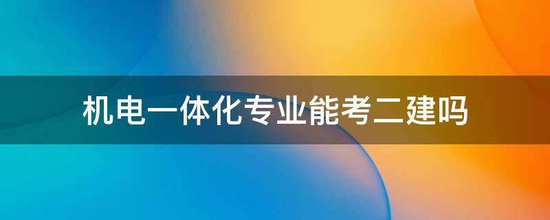 机电一体化专业能考二建吗（机电一体化专业能考二建吗,考哪几门）