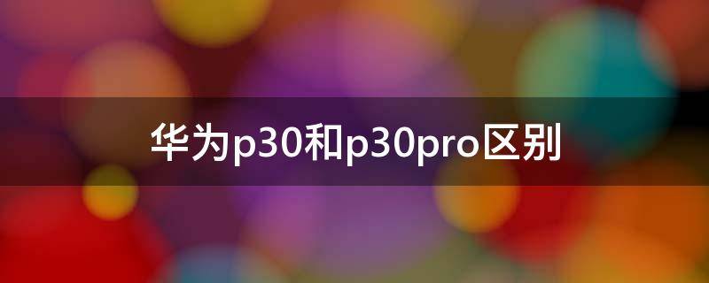 华为p30和p30pro区别（华为p30和p30pro区别图片对比）