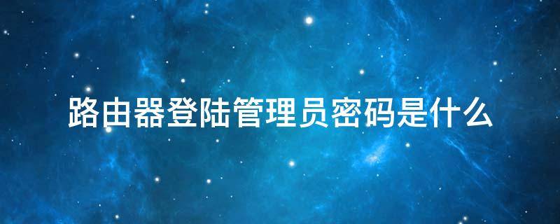 路由器登陆管理员密码是什么 路由器管理员登陆密码是多少