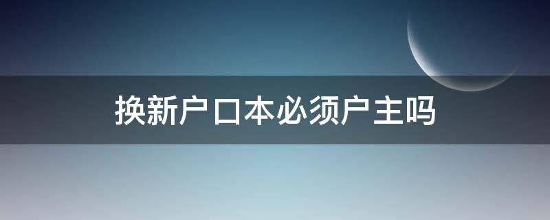 换新户口本必须户主吗 户主不去,可以更换新户口本吗