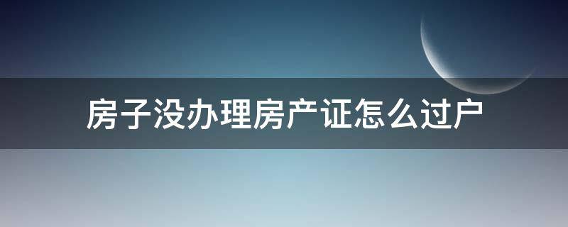 房子没办理房产证怎么过户（没办理房产证的房子怎么过户）