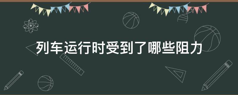 列车运行时受到了哪些阻力（列车运行时的阻力由列车运行的什么组成）