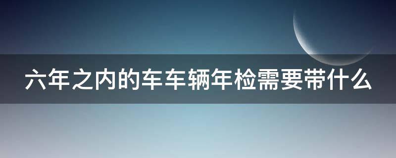 六年之内的车车辆年检需要带什么 六年之内的车年检带什么材料