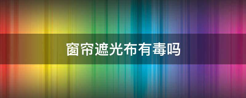 窗帘遮光布有毒吗（遮光窗帘有毒吗?）