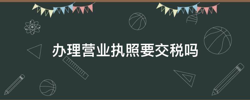 办理营业执照要交税吗 办理营业执照每年要交税吗