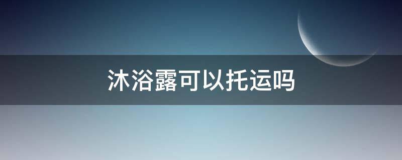 沐浴露可以托运吗 飞机沐浴露可以托运吗