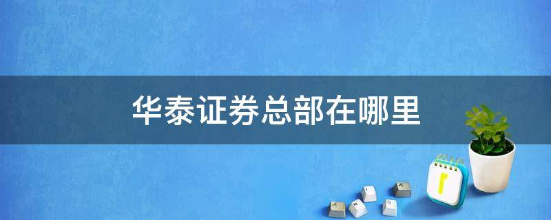 华泰证券总部在哪里 华泰证券总部地址在哪里