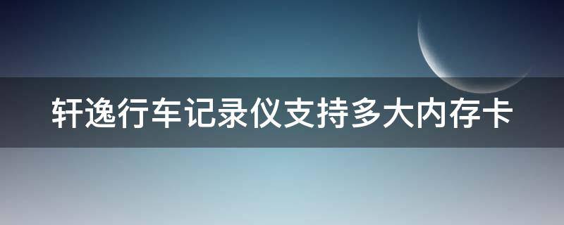 轩逸行车记录仪支持多大内存卡（轩逸行车记录仪支持多大内存卡的）