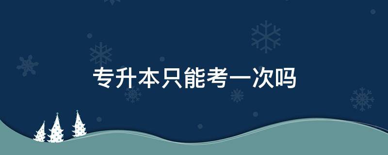 专升本只能考一次吗（湖南专升本只能考一次吗）