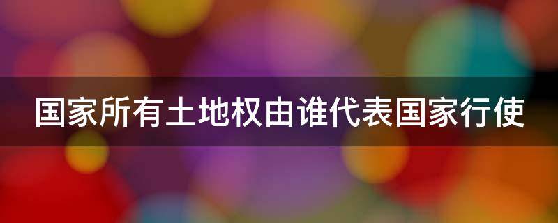 国家所有土地权由谁代表国家行使 国家所有的土地权由什么代表国家行使