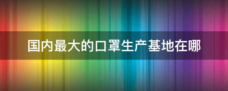 国内最大的口罩生产基地在哪（中国口罩生产基地有哪些）