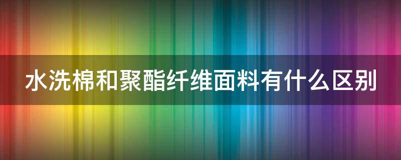 水洗棉和聚酯纤维面料有什么区别（水洗棉和聚酯纤维面料有什么区别呢）