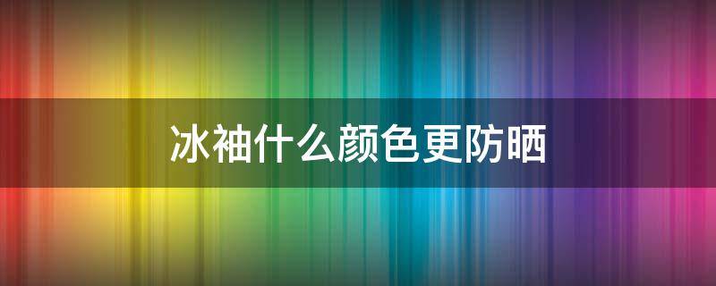 冰袖什么颜色更防晒（冰袖什么材质最防晒）