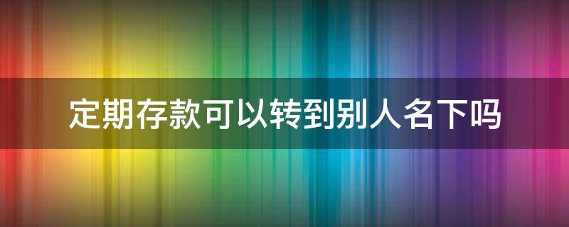 定期存款可以转到别人名下吗（存定期的钱能转到别人名下吗?）