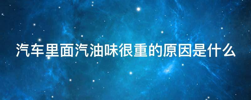 汽车里面汽油味很重的原因是什么（汽车里面汽油味很重的原因是什么呢）